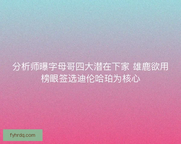 分析师曝字母哥四大潜在下家 雄鹿欲用榜眼签选迪伦哈珀为核心