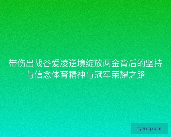 带伤出战谷爱凌逆境绽放两金背后的坚持与信念体育精神与冠军荣耀之路