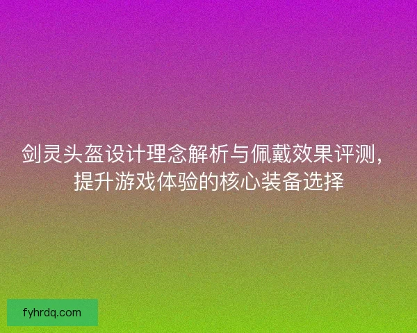 剑灵头盔设计理念解析与佩戴效果评测，提升游戏体验的核心装备选择