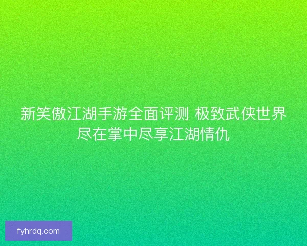 新笑傲江湖手游全面评测 极致武侠世界尽在掌中尽享江湖情仇