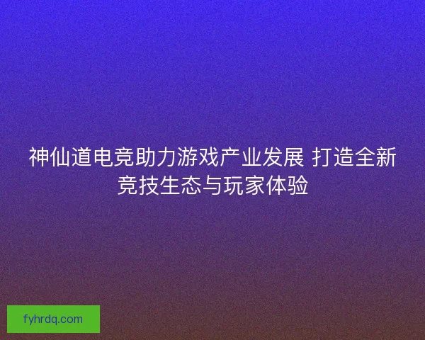 神仙道电竞助力游戏产业发展 打造全新竞技生态与玩家体验 神仙道电竞助力游戏产业发展 打造全新竞技生态与玩家体验