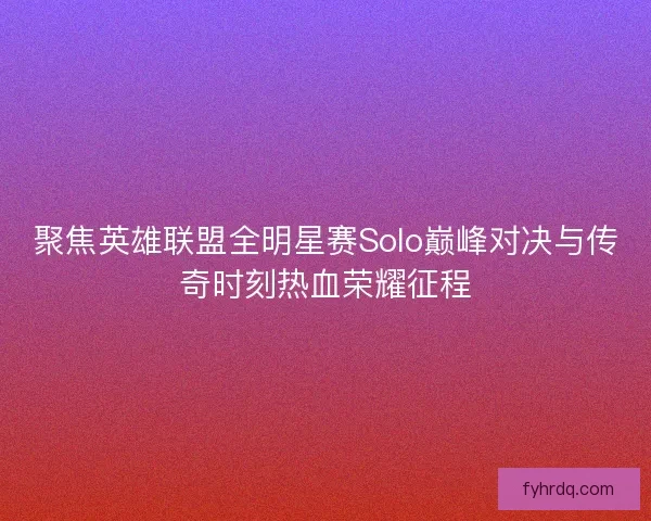 聚焦英雄联盟全明星赛Solo巅峰对决与传奇时刻热血荣耀征程