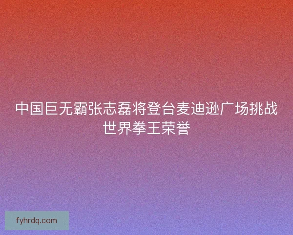 中国巨无霸张志磊将登台麦迪逊广场挑战世界拳王荣誉 中国巨无霸张志磊将登台麦迪逊广场挑战世界拳王荣誉