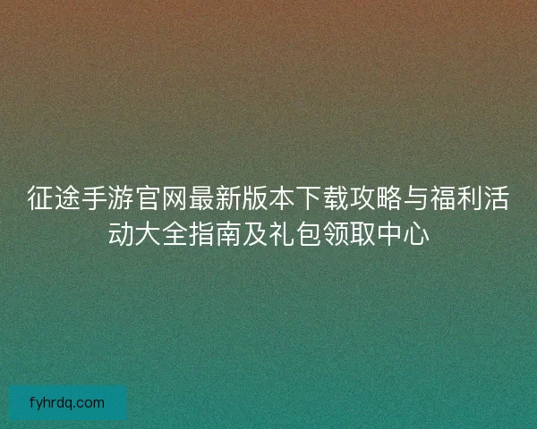 征途手游官网最新版本下载攻略与福利活动大全指南及礼包领取中心
