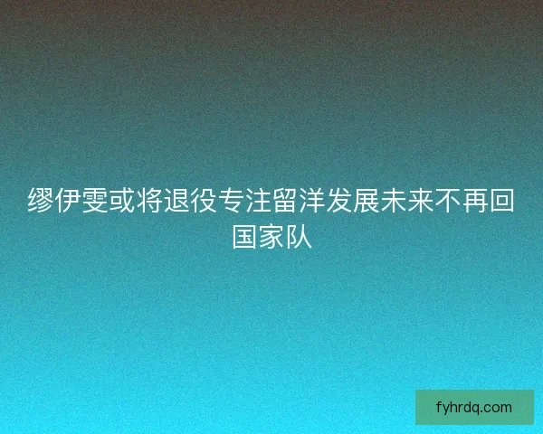 缪伊雯或将退役专注留洋发展未来不再回国家队 缪伊雯或将退役专注留洋发展未来不再回国家队