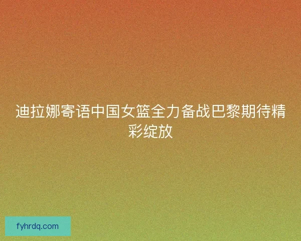 迪拉娜寄语中国女篮全力备战巴黎期待精彩绽放 迪拉娜寄语中国女篮全力备战巴黎期待精彩绽放