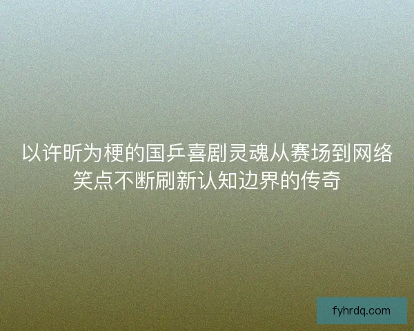 以许昕为梗的国乒喜剧灵魂从赛场到网络笑点不断刷新认知边界的传奇