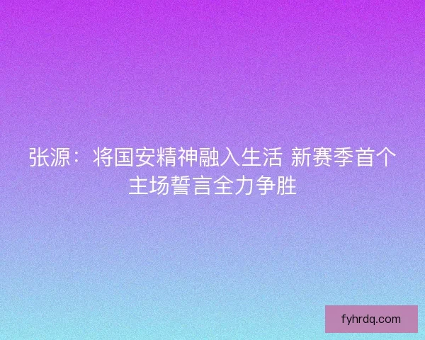 张源：将国安精神融入生活 新赛季首个主场誓言全力争胜