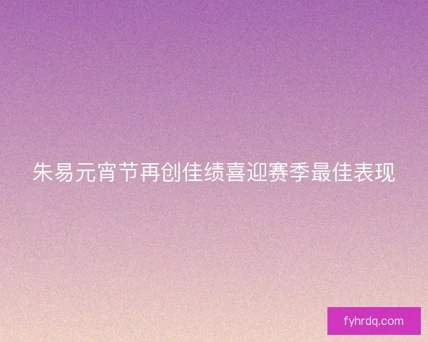 朱易元宵节再创佳绩喜迎赛季最佳表现 朱易元宵节再创佳绩喜迎赛季最佳表现
