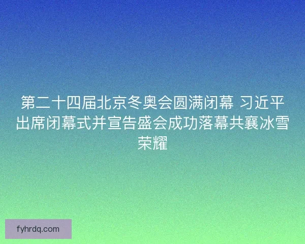 第二十四届北京冬奥会圆满闭幕 习近平出席闭幕式并宣告盛会成功落幕共襄冰雪荣耀 第二十四届北京冬奥会圆满闭幕 习近平出席闭幕式并宣告盛会成功落幕共襄冰雪荣耀
