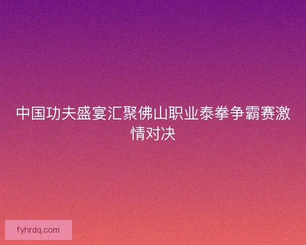中国功夫盛宴汇聚佛山职业泰拳争霸赛激情对决