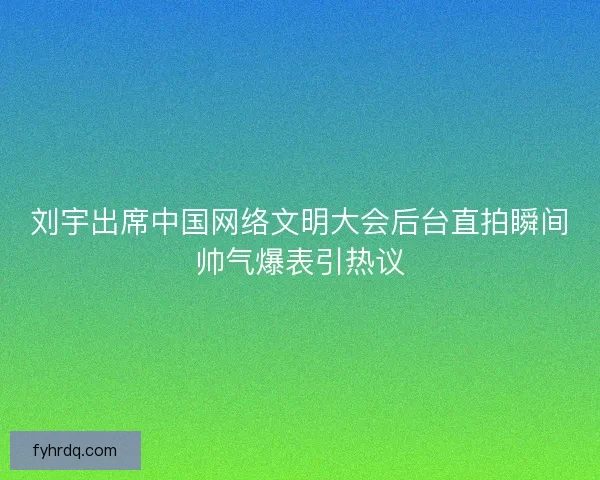 刘宇出席中国网络文明大会后台直拍瞬间帅气爆表引热议