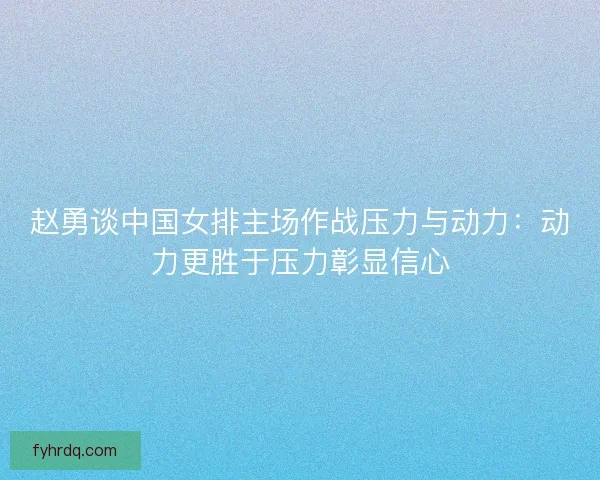 赵勇谈中国女排主场作战压力与动力：动力更胜于压力彰显信心