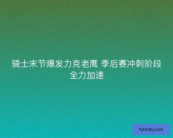 骑士末节爆发力克老鹰 季后赛冲刺阶段全力加速 骑士末节爆发力克老鹰 季后赛冲刺阶段全力加速
