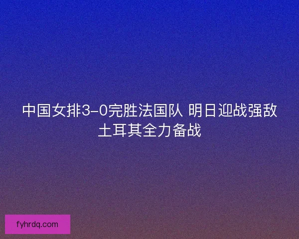 中国女排3-0完胜法国队 明日迎战强敌土耳其全力备战 中国女排3-0完胜法国队 明日迎战强敌土耳其全力备战
