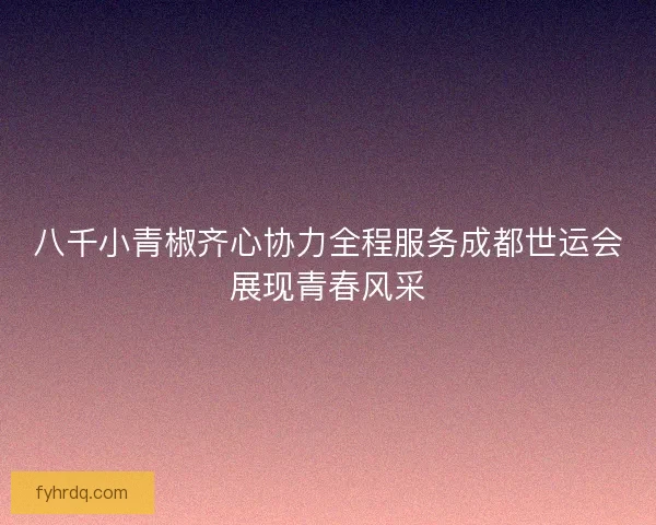 八千小青椒齐心协力全程服务成都世运会展现青春风采 八千小青椒齐心协力全程服务成都世运会展现青春风采