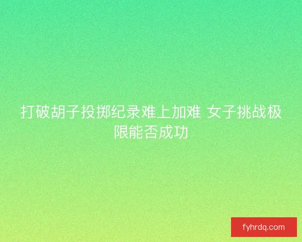 打破胡子投掷纪录难上加难 女子挑战极限能否成功 打破胡子投掷纪录难上加难 女子挑战极限能否成功