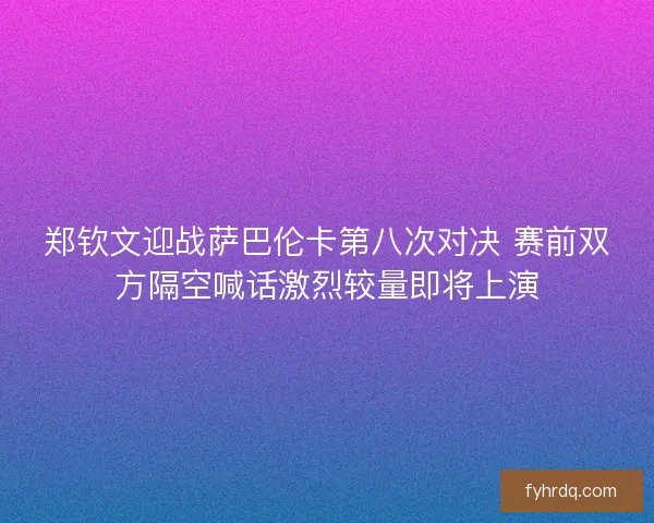 郑钦文迎战萨巴伦卡第八次对决 赛前双方隔空喊话激烈较量即将上演