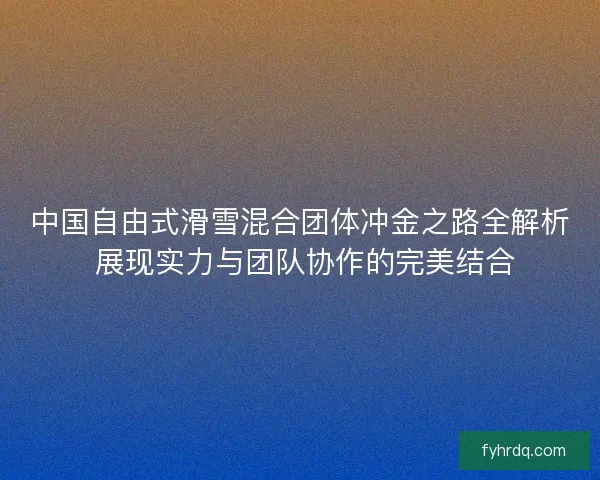 中国自由式滑雪混合团体冲金之路全解析 展现实力与团队协作的完美结合