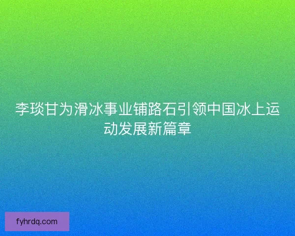 李琰甘为滑冰事业铺路石引领中国冰上运动发展新篇章 李琰甘为滑冰事业铺路石引领中国冰上运动发展新篇章