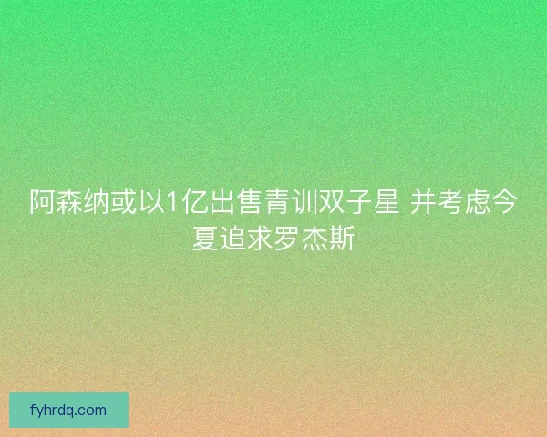 阿森纳或以1亿出售青训双子星 并考虑今夏追求罗杰斯 阿森纳或以1亿出售青训双子星 并考虑今夏追求罗杰斯