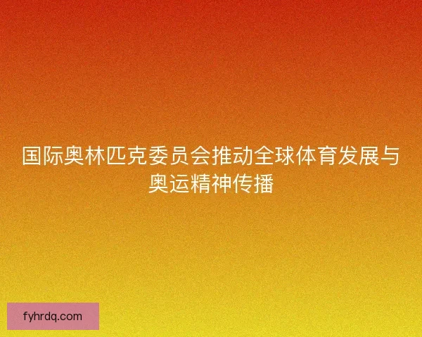 国际奥林匹克委员会推动全球体育发展与奥运精神传播