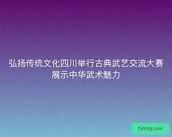 弘扬传统文化四川举行古典武艺交流大赛展示中华武术魅力