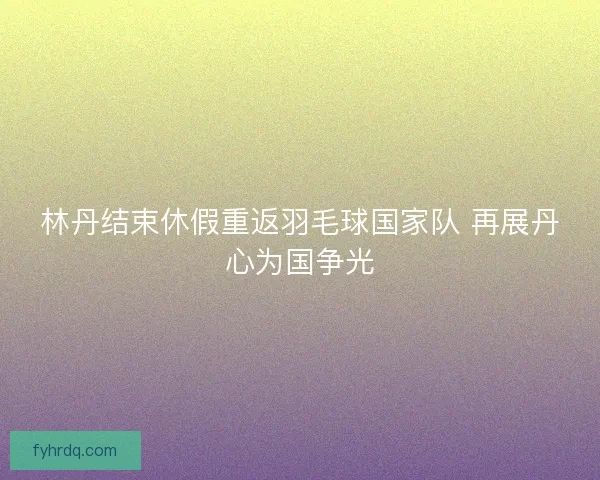 林丹结束休假重返羽毛球国家队 再展丹心为国争光 林丹结束休假重返羽毛球国家队 再展丹心为国争光