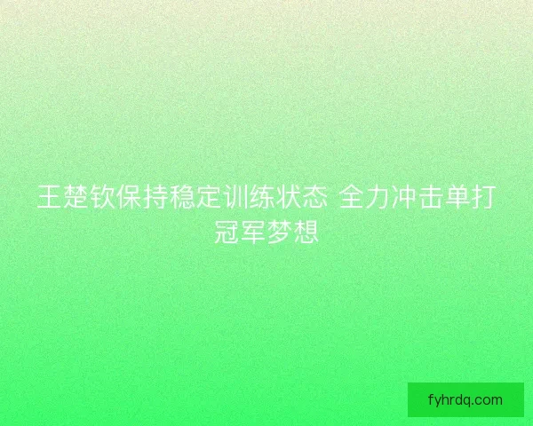 王楚钦保持稳定训练状态 全力冲击单打冠军梦想