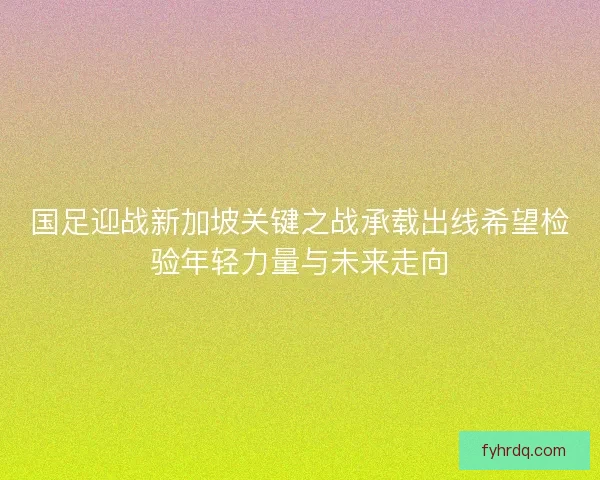 国足迎战新加坡关键之战承载出线希望检验年轻力量与未来走向