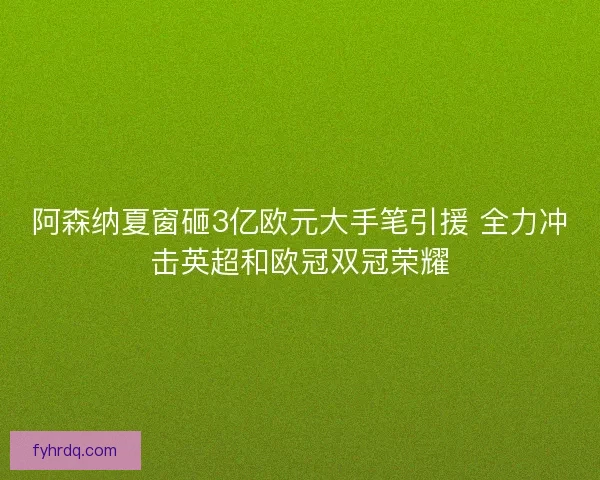 阿森纳夏窗砸3亿欧元大手笔引援 全力冲击英超和欧冠双冠荣耀