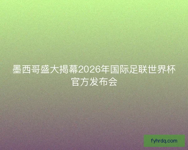 墨西哥盛大揭幕2026年国际足联世界杯官方发布会