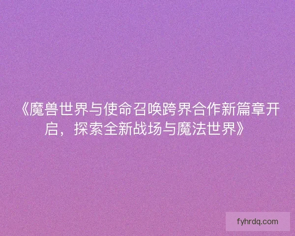 《魔兽世界与使命召唤跨界合作新篇章开启，探索全新战场与魔法世界》